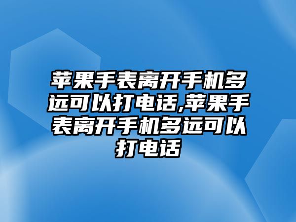 蘋果手表離開手機多遠可以打電話,蘋果手表離開手機多遠可以打電話