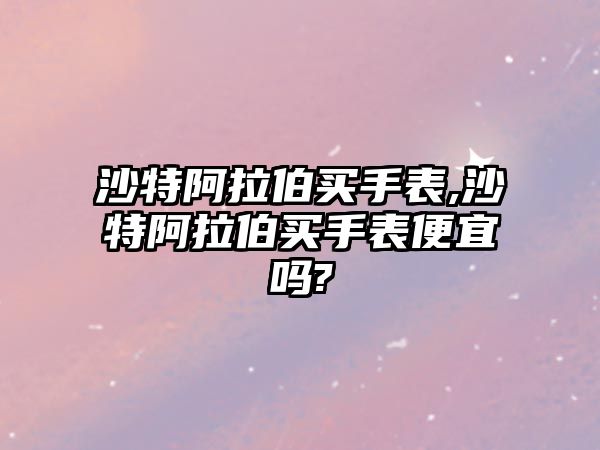 沙特阿拉伯買手表,沙特阿拉伯買手表便宜嗎?