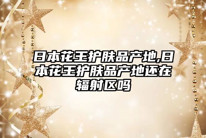 日本花王護膚品產地,日本花王護膚品產地還在輻射區嗎