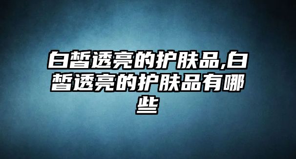 白皙透亮的護膚品,白皙透亮的護膚品有哪些