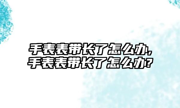 手表表帶長了怎么辦,手表表帶長了怎么辦?