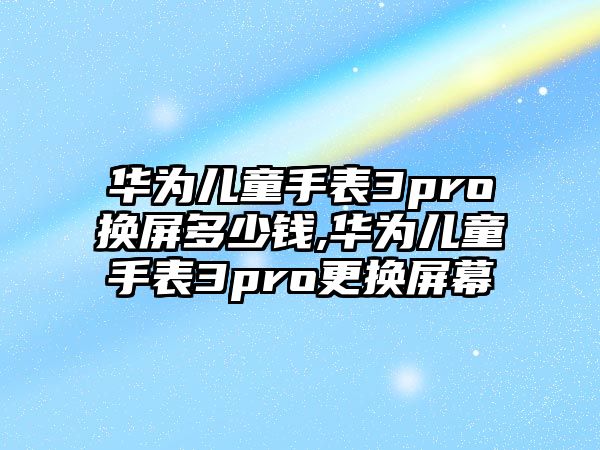 華為兒童手表3pro換屏多少錢,華為兒童手表3pro更換屏幕