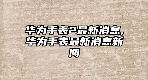 華為手表2最新消息,華為手表最新消息新聞