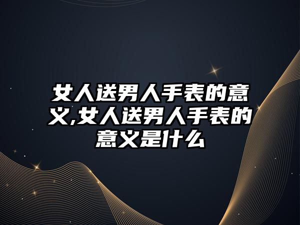 女人送男人手表的意義,女人送男人手表的意義是什么