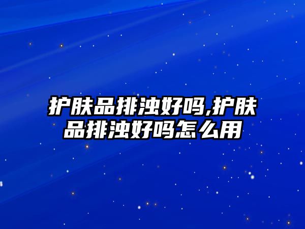 護膚品排濁好嗎,護膚品排濁好嗎怎么用