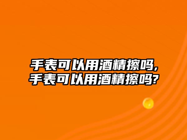 手表可以用酒精擦嗎,手表可以用酒精擦嗎?