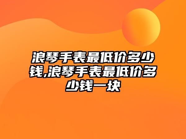 浪琴手表最低價多少錢,浪琴手表最低價多少錢一塊