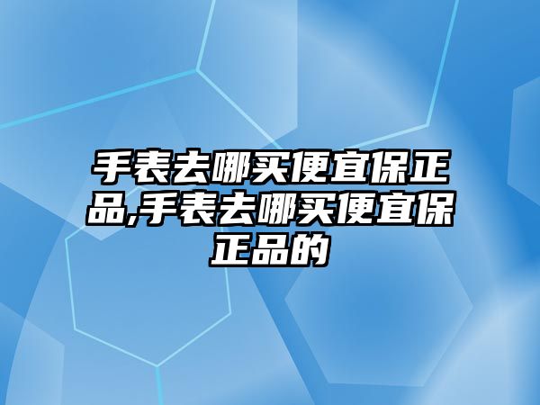 手表去哪買便宜保正品,手表去哪買便宜保正品的