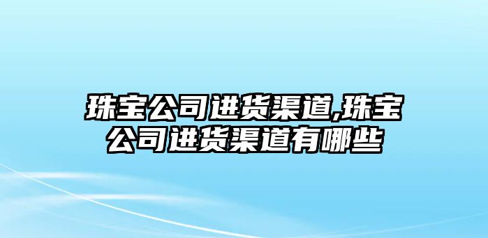 珠寶公司進貨渠道,珠寶公司進貨渠道有哪些