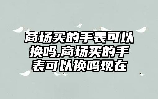 商場買的手表可以換嗎,商場買的手表可以換嗎現在