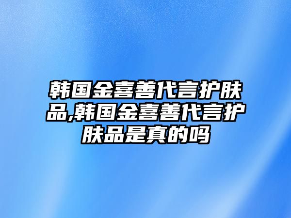 韓國金喜善代言護膚品,韓國金喜善代言護膚品是真的嗎