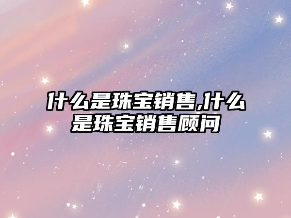 什么是珠寶銷售,什么是珠寶銷售顧問