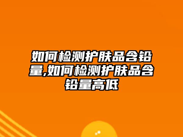 如何檢測護膚品含鉛量,如何檢測護膚品含鉛量高低