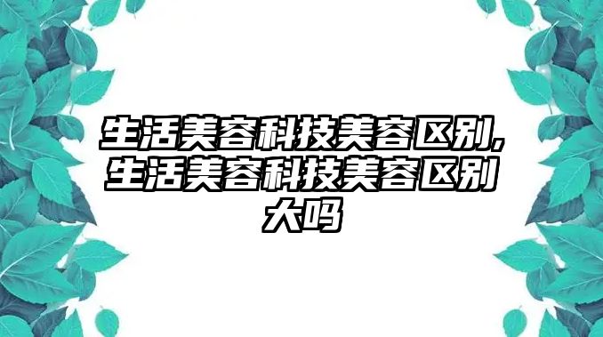 生活美容科技美容區別,生活美容科技美容區別大嗎