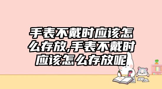 手表不戴時應該怎么存放,手表不戴時應該怎么存放呢