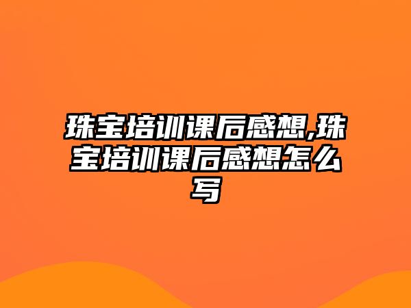 珠寶培訓課后感想,珠寶培訓課后感想怎么寫