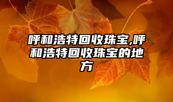 呼和浩特回收珠寶,呼和浩特回收珠寶的地方