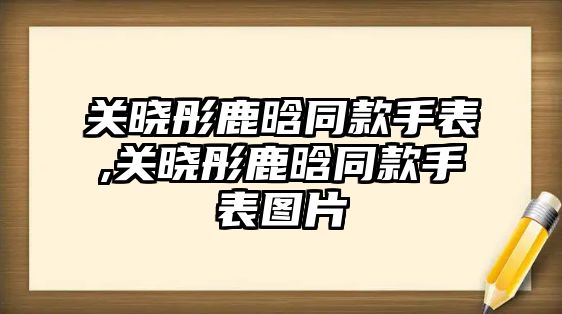 關(guān)曉彤鹿晗同款手表,關(guān)曉彤鹿晗同款手表圖片