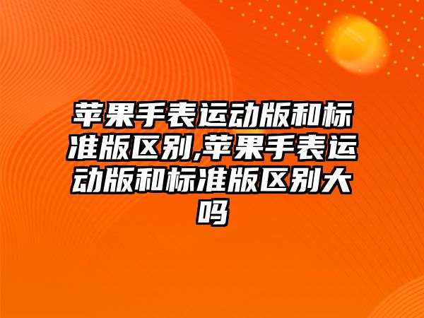 蘋果手表運動版和標準版區(qū)別,蘋果手表運動版和標準版區(qū)別大嗎