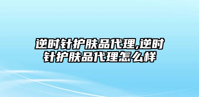 逆時針護膚品代理,逆時針護膚品代理怎么樣