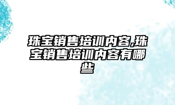 珠寶銷售培訓內容,珠寶銷售培訓內容有哪些